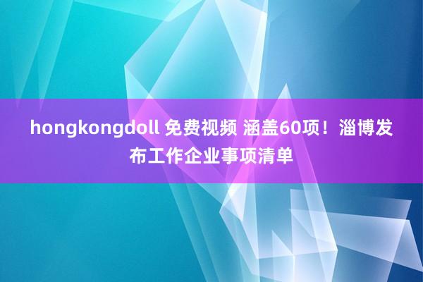 hongkongdoll 免费视频 涵盖60项！淄博发布工作企业事项清单