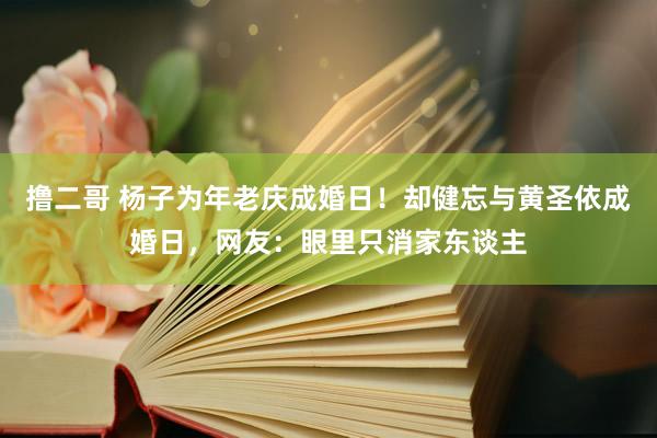 撸二哥 杨子为年老庆成婚日！却健忘与黄圣依成婚日，网友：眼里只消家东谈主