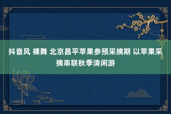 抖音风 裸舞 北京昌平苹果参预采摘期 以苹果采摘串联秋季清闲游