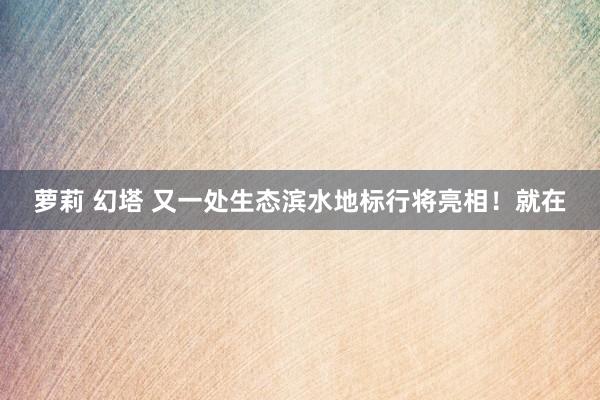 萝莉 幻塔 又一处生态滨水地标行将亮相！就在