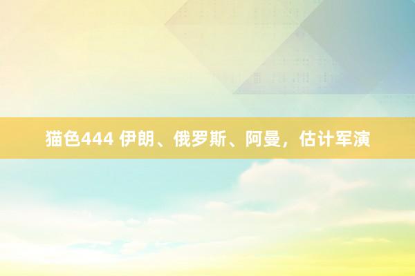 猫色444 伊朗、俄罗斯、阿曼，估计军演