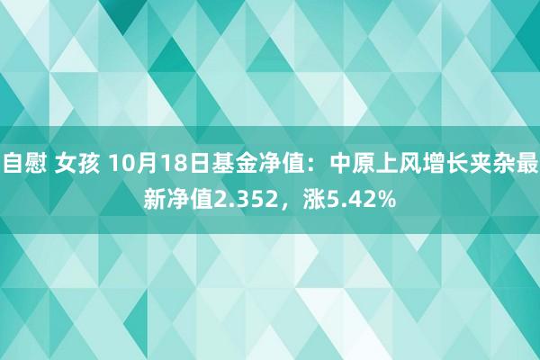 自慰 女孩 10月18日基金净值：中原上风增长夹杂最新净值2.352，涨5.42%