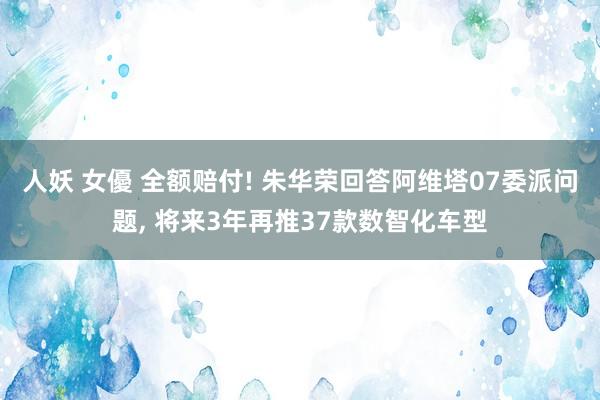 人妖 女優 全额赔付! 朱华荣回答阿维塔07委派问题， 将来3年再推37款数智化车型