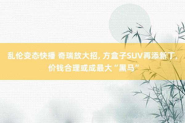 乱伦变态快播 奇瑞放大招， 方盒子SUV再添新丁， 价钱合理或成最大“黑马”