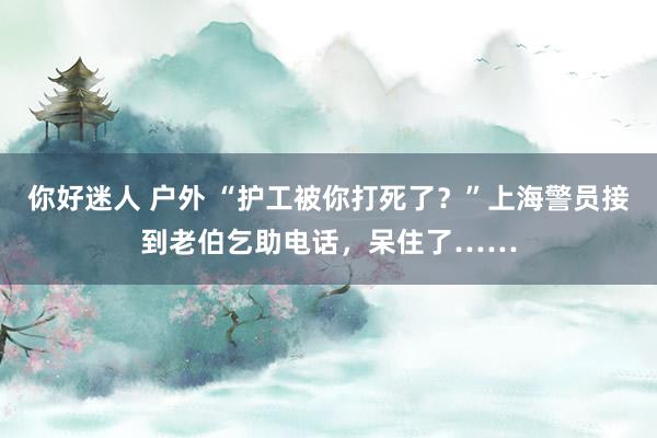 你好迷人 户外 “护工被你打死了？”上海警员接到老伯乞助电话，呆住了……