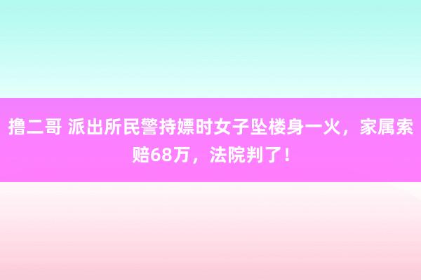 撸二哥 派出所民警持嫖时女子坠楼身一火，家属索赔68万，法院判了！