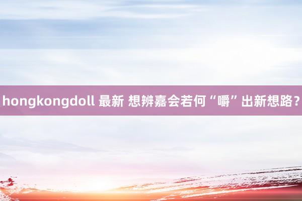 hongkongdoll 最新 想辨嘉会若何“嚼”出新想路？