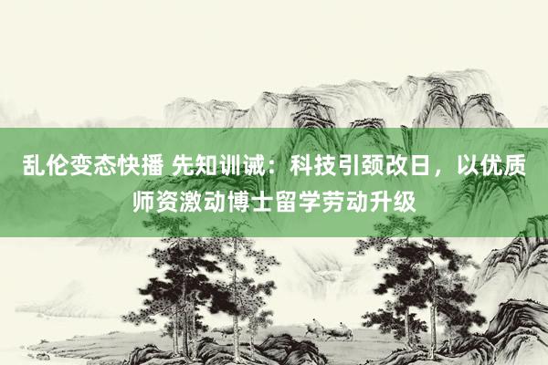 乱伦变态快播 先知训诫：科技引颈改日，以优质师资激动博士留学劳动升级