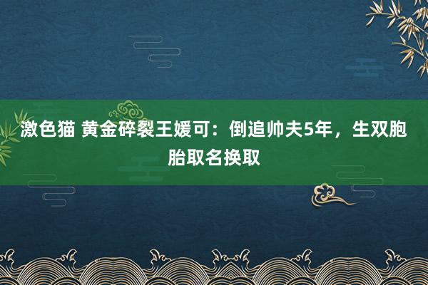 激色猫 黄金碎裂王媛可：倒追帅夫5年，生双胞胎取名换取