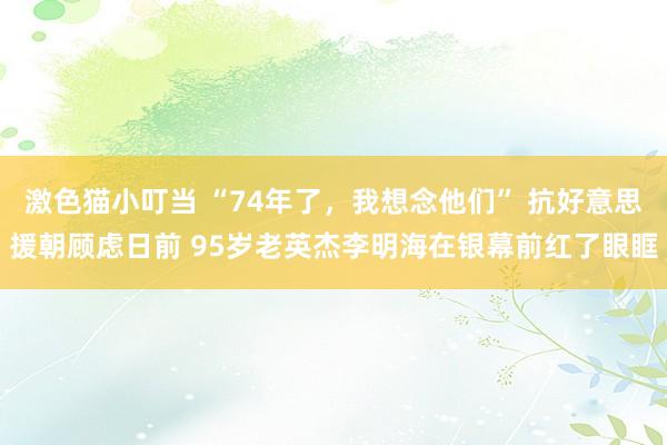 激色猫小叮当 “74年了，我想念他们” 抗好意思援朝顾虑日前 95岁老英杰李明海在银幕前红了眼眶