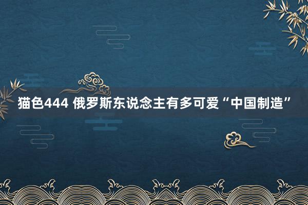 猫色444 俄罗斯东说念主有多可爱“中国制造”