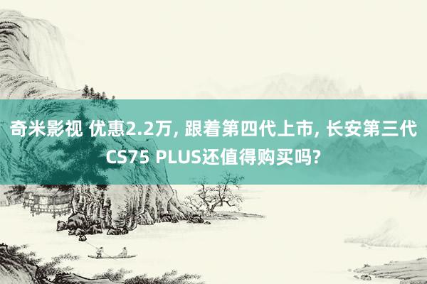 奇米影视 优惠2.2万， 跟着第四代上市， 长安第三代CS75 PLUS还值得购买吗?