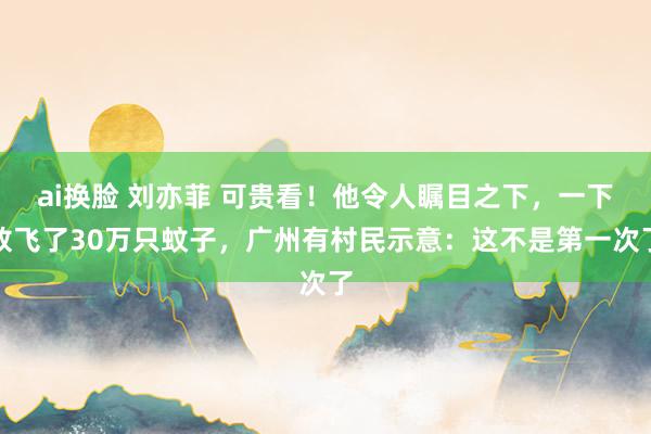 ai换脸 刘亦菲 可贵看！他令人瞩目之下，一下放飞了30万只蚊子，广州有村民示意：这不是第一次了