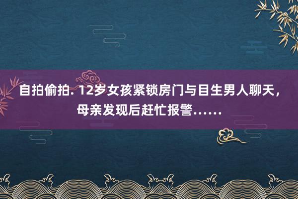 自拍偷拍. 12岁女孩紧锁房门与目生男人聊天，母亲发现后赶忙报警……