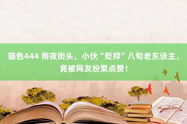 猫色444 雨夜街头，小伙“贬抑”八旬老东谈主，竟被网友纷繁点赞！