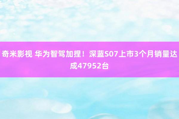 奇米影视 华为智驾加捏！深蓝S07上市3个月销量达成47952台