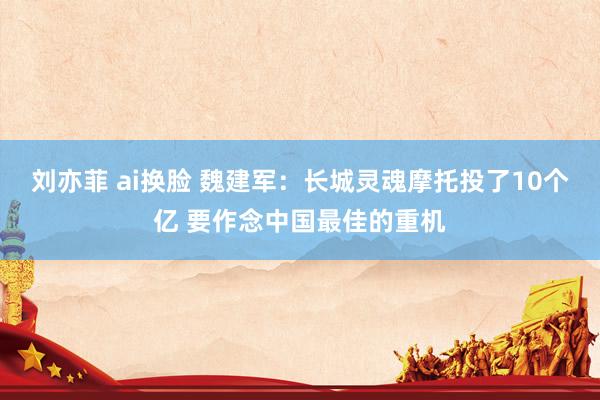 刘亦菲 ai换脸 魏建军：长城灵魂摩托投了10个亿 要作念中国最佳的重机