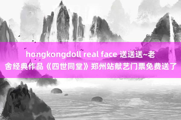 hongkongdoll real face 送送送~老舍经典作品《四世同堂》郑州站献艺门票免费送了