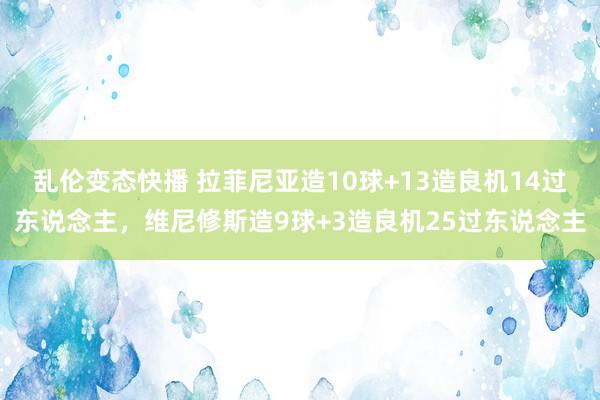 乱伦变态快播 拉菲尼亚造10球+13造良机14过东说念主，维尼修斯造9球+3造良机25过东说念主