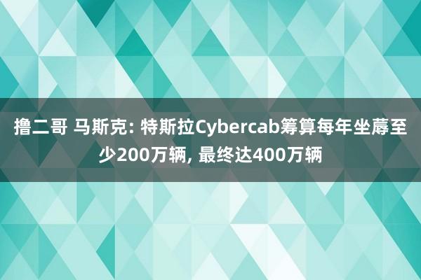 撸二哥 马斯克: 特斯拉Cybercab筹算每年坐蓐至少200万辆， 最终达400万辆