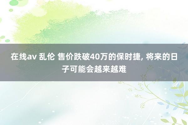 在线av 乱伦 售价跌破40万的保时捷， 将来的日子可能会越来越难