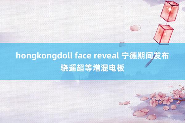 hongkongdoll face reveal 宁德期间发布骁遥超等增混电板