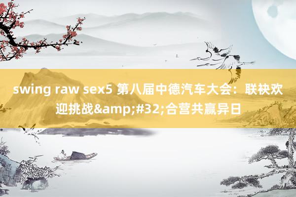 swing raw sex5 第八届中德汽车大会：联袂欢迎挑战&#32;合营共赢异日