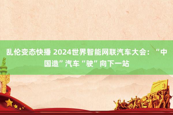 乱伦变态快播 2024世界智能网联汽车大会：“中国造”汽车“驶”向下一站