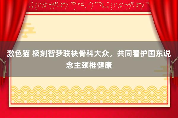 激色猫 极刻智梦联袂骨科大众，共同看护国东说念主颈椎健康