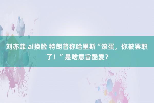 刘亦菲 ai换脸 特朗普称哈里斯“滚蛋，你被罢职了！”是啥意旨酷爱？