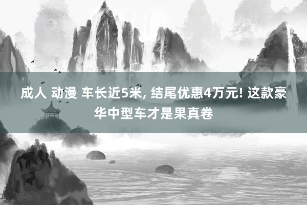 成人 动漫 车长近5米， 结尾优惠4万元! 这款豪华中型车才是果真卷