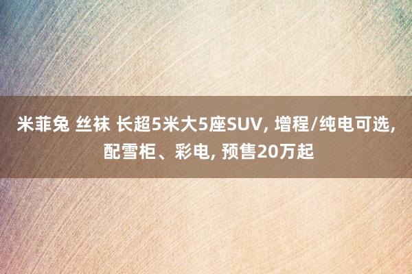 米菲兔 丝袜 长超5米大5座SUV， 增程/纯电可选， 配雪柜、彩电， 预售20万起