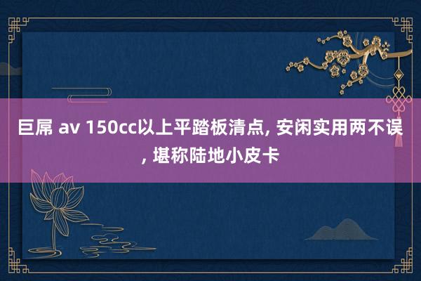 巨屌 av 150cc以上平踏板清点， 安闲实用两不误， 堪称陆地小皮卡