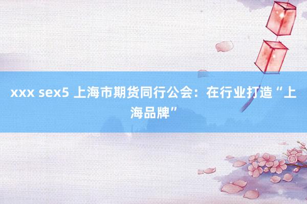 xxx sex5 上海市期货同行公会：在行业打造“上海品牌”