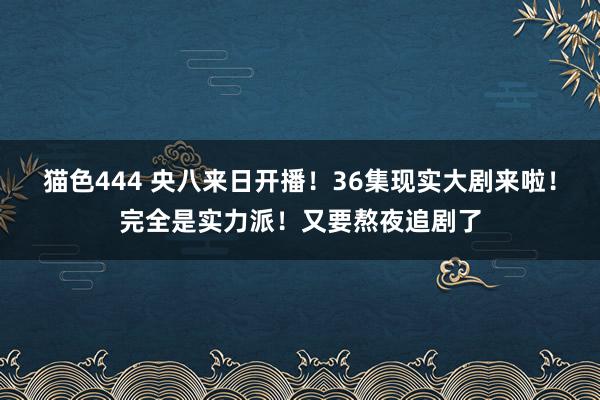 猫色444 央八来日开播！36集现实大剧来啦！完全是实力派！又要熬夜追剧了