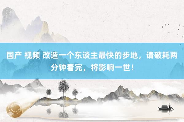 国产 视频 改造一个东谈主最快的步地，请破耗两分钟看完，将影响一世！