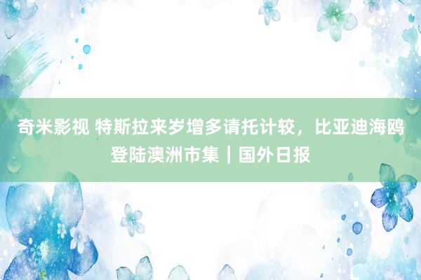 奇米影视 特斯拉来岁增多请托计较，比亚迪海鸥登陆澳洲市集｜国外日报