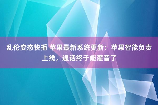 乱伦变态快播 苹果最新系统更新：苹果智能负责上线，通话终于能灌音了