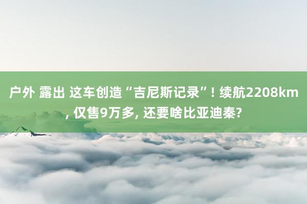 户外 露出 这车创造“吉尼斯记录”! 续航2208km， 仅售9万多， 还要啥比亚迪秦?