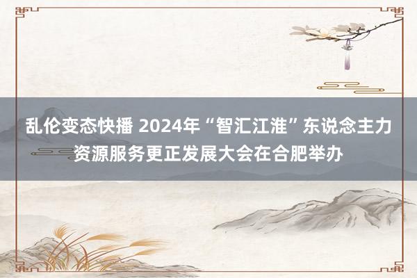 乱伦变态快播 2024年“智汇江淮”东说念主力资源服务更正发展大会在合肥举办