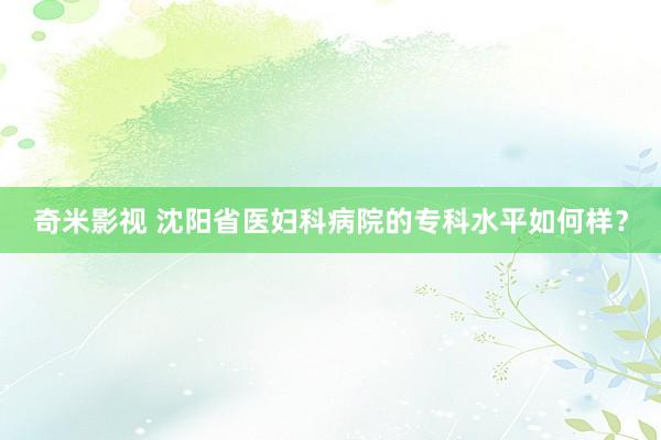 奇米影视 沈阳省医妇科病院的专科水平如何样？