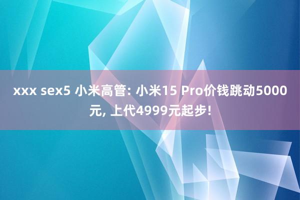 xxx sex5 小米高管: 小米15 Pro价钱跳动5000元， 上代4999元起步!