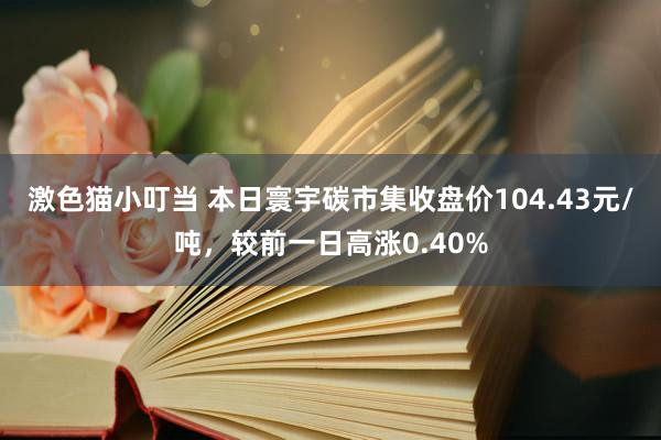 激色猫小叮当 本日寰宇碳市集收盘价104.43元/吨，较前一日高涨0.40%