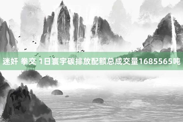 迷奸 拳交 1日寰宇碳排放配额总成交量1685565吨