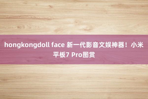 hongkongdoll face 新一代影音文娱神器！小米平板7 Pro图赏