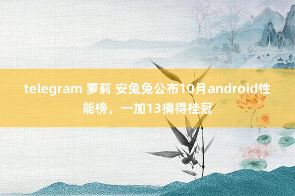 telegram 萝莉 安兔兔公布10月android性能榜，一加13摘得桂冠