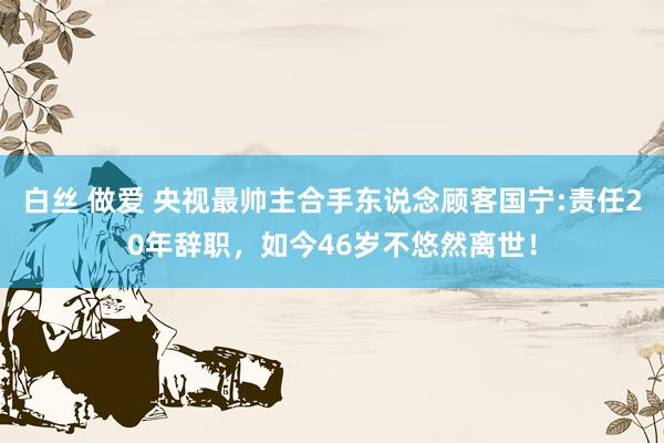 白丝 做爱 央视最帅主合手东说念顾客国宁:责任20年辞职，如今46岁不悠然离世！