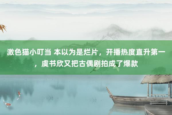 激色猫小叮当 本以为是烂片，开播热度直升第一，虞书欣又把古偶剧拍成了爆款