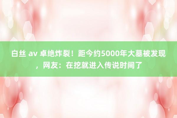 白丝 av 卓绝炸裂！距今约5000年大墓被发现，网友：在挖就进入传说时间了