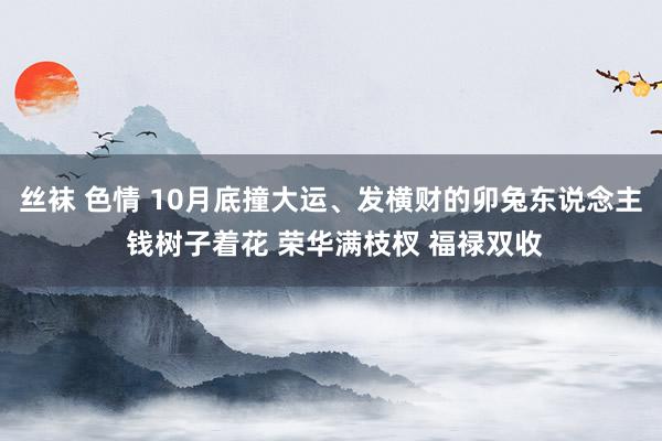 丝袜 色情 10月底撞大运、发横财的卯兔东说念主 钱树子着花 荣华满枝杈 福禄双收